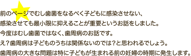 前のページでむし歯菌をなるべく子どもに感染させない、感染させても最小限に抑えることが重要というお話をしました。今度はむし歯菌ではなく、歯周病のお話です。え？歯周病は子どものうちは関係ないのでは？と思われるでしょう。歯周病の大きな問題は特に子どもが生まれる前の妊婦の時期に発生します。