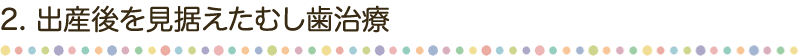 2. 出産後を見据えたむし歯治療