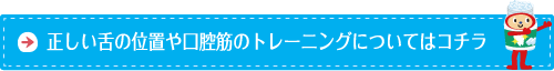 正しい舌の位置や口腔筋のトレーニングについてはコチラ