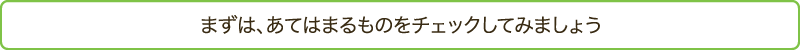 まずは、あてはまるものをチェックしてみましょう