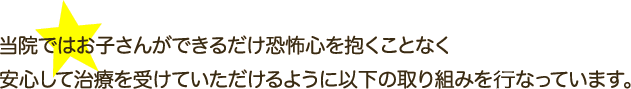 当院ではお子さんができるだけ恐怖心を抱くことなく安心して治療を受けていただけるように以下の取り組みを行っています。