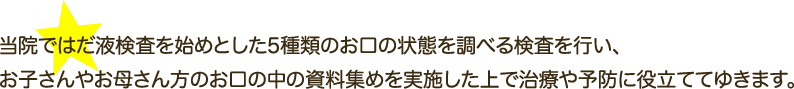 当院ではだ液検査を始めとした5種類のお口の状態を調べる検査を行い、お子さんやお母さん方のお口の中の資料集めを実施した上で治療や予防に役立ててゆきます。
