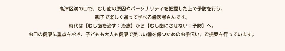 高津区溝の口で、むし歯の原因やパーソナリティを把握した上で予防を行う、親子で楽しく通って学べる歯医者さんです。時代は【むし歯を治す：治療】から【むし歯にさせない：予防】へ。お口の健康に重点をおき、子どもも大人も健康で美しい歯を保つためのお手伝い、ご提案を行っています。